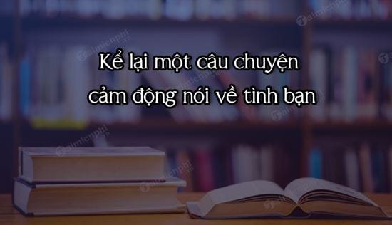 ke lai mot cau chuyen cam dong noi ve tinh ban