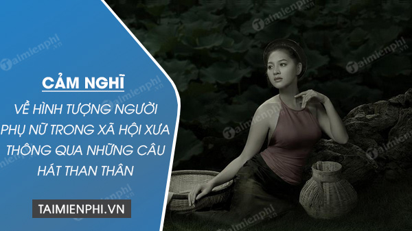 phat bieu cam nghi ve hinh tuong nguoi phu nu trong xa hoi xua thong qua nhung cau hat than than